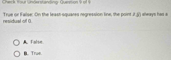 Check Your Understanding- Question 9 of 9
True or False: On the least-squares regression line, the point 2,() always has a
residual of 0.
A. False.
B. True.