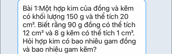 Một hợp kim của đồng và kẽm 
có khối lượng 150 g và thể tích 20
cm^3 *. Biết rằng 90 g đồng có thể tích
12cm^3 và 8 g kẽm có thể tích 1cm^3. 
Hỏi hợp kim có bao nhiêu gam đồng 
và bao nhiêu gam kẽm?