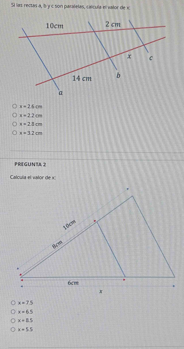 Si las rectas a, b y c son paralelas, calcula el valor de x :
x=2.6cm
x=2.2cm
x=2.8cm
x=3.2cm
PREGUNTA 2
Calcula el valor de x :
x=7.5
x=6.5
x=8.5
x=5.5