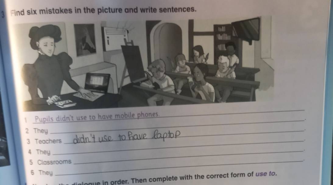 Find six mistakes in the picture and write sentences. 
1 Pupils didn't use to have mobile phones. 
_ 
_. 
2 They_ 
. 
3 Teachers 
. 
4 They 
_. 
5 Classrooms 
. 
6 They 
logue in order. Then complete with the correct form of use to.