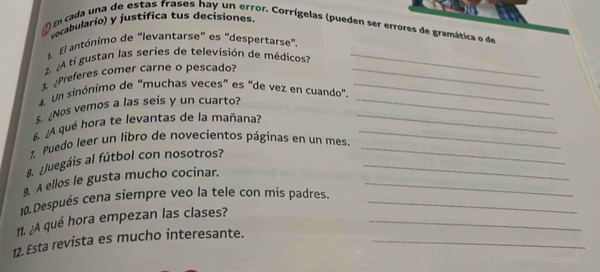 vocabulario) y justifica tus decisiones. 
1) En cada una de estas frases hay un error. Corrígelas (pueden ser errores de gramática o de 
1. El antónimo de “levantarse” es “despertarse”, 
2 ¿A ti gustan las series de televisión de médicos?_ 
3. ¿Preferes comer carne o pescado?_ 
4. Un sinónimo de “muchas veces” es “de vez en cuando”._ 
5. ¿Nos vemos a las seis y un cuarto?__ 
6. ¿A qué hora te levantas de la mañana?_ 
7. Puedo leer un libro de novecientos páginas en un mes._ 
8 ¿Juegáis al fútbol con nosotros?_ 
9. A ellos le gusta mucho cocinar._ 
10. Después cena siempre veo la tele con mis padres._ 
11. ¿A qué hora empezan las clases?_ 
12. Esta revista es mucho interesante._