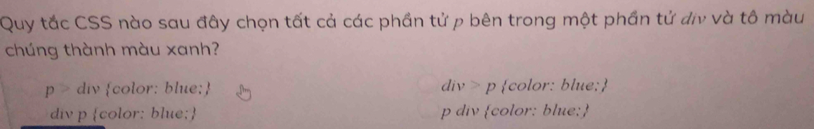 Quy tắc CSS nào sau đây chọn tất cả các phần tử p bên trong một phần tử địv và tô màu
chúng thành màu xanh?
p> div color: blue; div>p color: blue;
div p color: blue; p div color: blue;