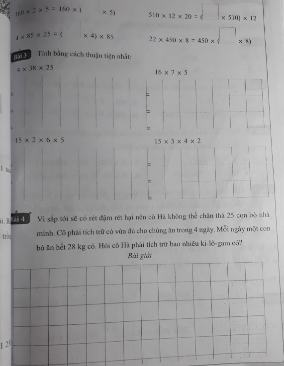 160* 2* 5=160* ( * 5) 510* 12* 20=(□ * 510)* 12
4* 85* 25= ( | * 4)* 85 22* 450* 8=450* (□ * 8)
Bải 3 Tính bằng cách thuận tiện nhất:
4* 38* 25
16* 7* 5
= 
= 
= 
= 
: 
=
15* 2* 6* 5
15* 3* 4* 2
= 
1 tu 
= 
i. B Bài 4 Vì sắp tới sẽ có rét đậm rét hại nên cô Hà không thể chăn thả 25 con bò nhà 
: trôn mình. Cô phải tích trữ cỏ vừa đủ cho chúng ăn trong 4 ngày. Mỗi ngày một con 
bỏ ăn hết 28 kg cỏ. Hỏi cô Hà phải tích trữ bao nhiêu ki-lô-gam cỏ? 
Bài giải 
1 25