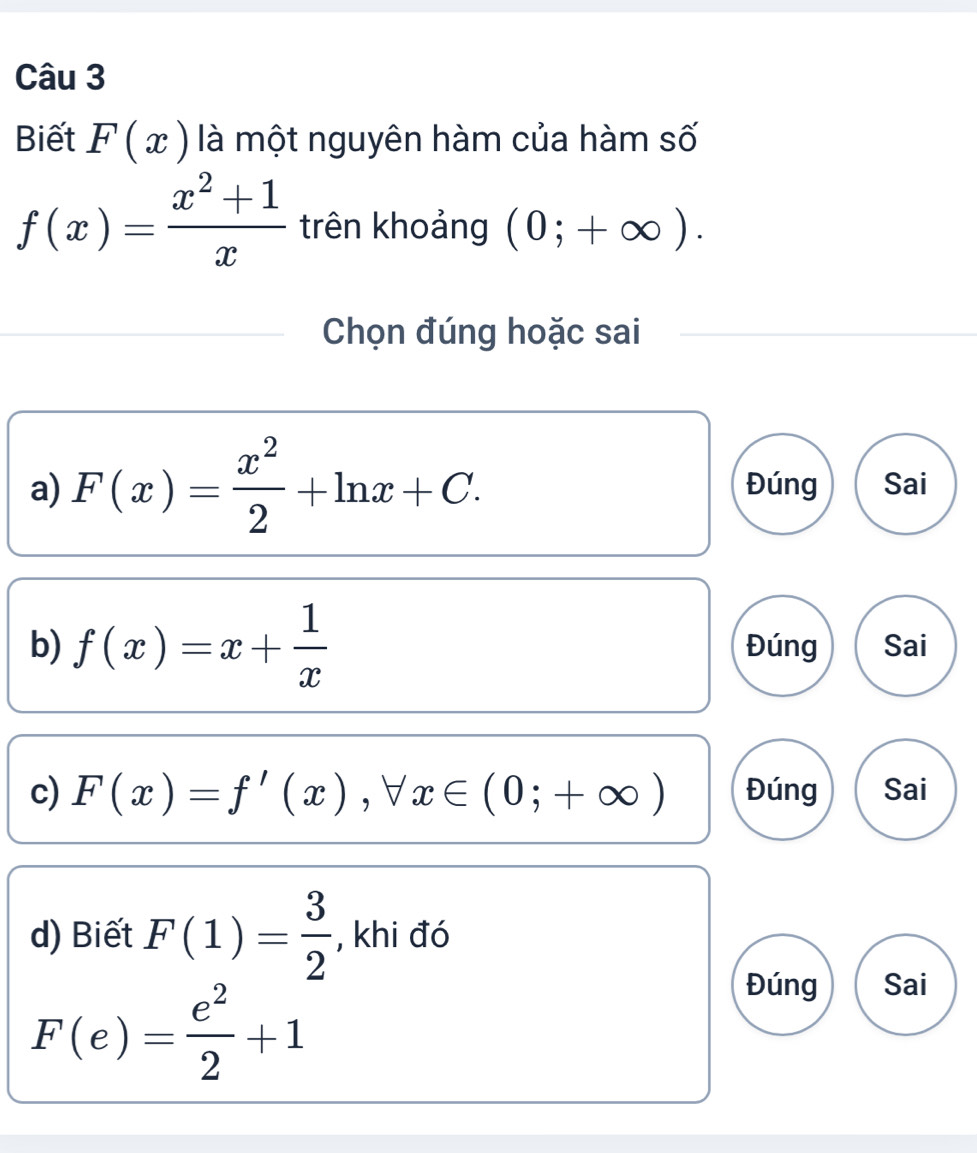 Biết F(x) là một nguyên hàm của hàm số
f(x)= (x^2+1)/x  trên khoảng (0;+∈fty ). 
Chọn đúng hoặc sai
a) F(x)= x^2/2 +ln x+C. Đúng Sai
b) f(x)=x+ 1/x  Đúng Sai
c) F(x)=f'(x), forall x∈ (0;+∈fty ) Đúng Sai
d) Biết F(1)= 3/2  , khi đó
F(e)= e^2/2 +1
Đúng Sai