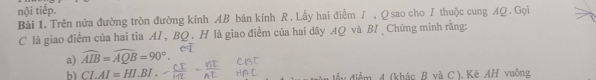 nội tiếp. 
Bài 1. Trên nửa đường tròn đường kính AB bán kính R. Lấy hai điểm I , Q sao cho I thuộc cung AQ. Gọi 
C là giao điểm của hai tia AI , ` BQ. H là giao điểm của hai dây AQ và BI Chứng minh rằng: 
a) widehat AIB=widehat AQB=90°. 
b) CI.AI=HI.BI. 4 điểm 4 (khác B và C ). Kẻ AH vuông