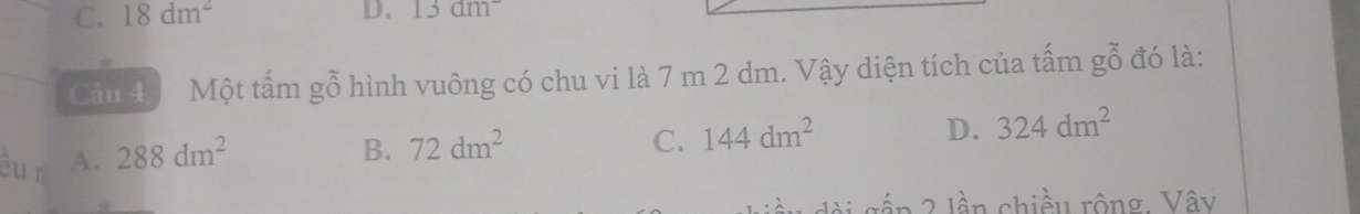 C. 18dm^2 D. 13dm^-
Câu 4 Một tấm gỗ hình vuông có chu vi là 7 m 2 dm. Vậy diện tích của tấm gỗ đó là:
cu r A. 288dm^2
B. 72dm^2 C. 144dm^2 D. 324dm^2
dài gầp 2 lần chiều rộng. Vây