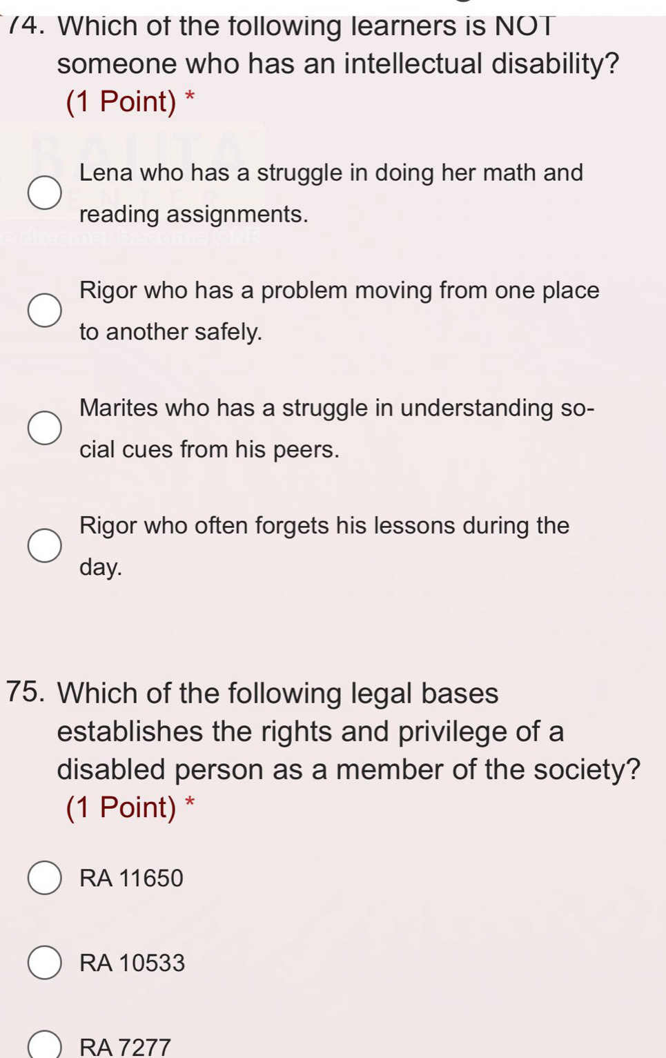 Which of the following learners is NOT
someone who has an intellectual disability?
(1 Point) *
Lena who has a struggle in doing her math and
reading assignments.
Rigor who has a problem moving from one place
to another safely.
Marites who has a struggle in understanding so-
cial cues from his peers.
Rigor who often forgets his lessons during the
day.
75. Which of the following legal bases
establishes the rights and privilege of a
disabled person as a member of the society?
(1 Point) *
RA 11650
RA 10533
RA 7277