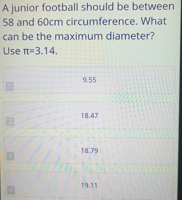 A junior football should be between
58 and 60cm circumference. What
can be the maximum diameter?
Use π =3.14.
9.55
1
18.47
2
18.79
3
19.11
4