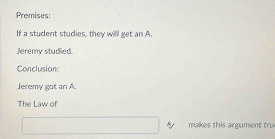 Premises: 
If a student studies, they will get an A. 
Jeremy studied. 
Conclusion: 
Jeremy got an A. 
The Law of 
makes this argument tru