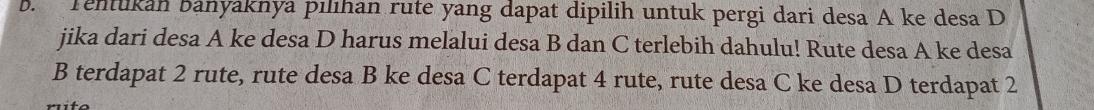 Tentukan banyaknya pılıhan rute yang dapat dipilih untuk pergi dari desa A ke desa D 
jika dari desa A ke desa D harus melalui desa B dan C terlebih dahulu! Rute desa A ke desa 
B terdapat 2 rute, rute desa B ke desa C terdapat 4 rute, rute desa C ke desa D terdapat 2