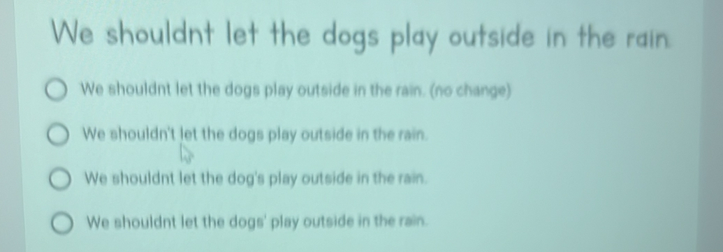 We shouldnt let the dogs play outside in the rain.
We shouldnt let the dogs play outside in the rain. (no change)
We shouldn't let the dogs play outside in the rain.
We shouldnt let the dog's play outside in the rain.
We shouldnt let the dogs' play outside in the rain.