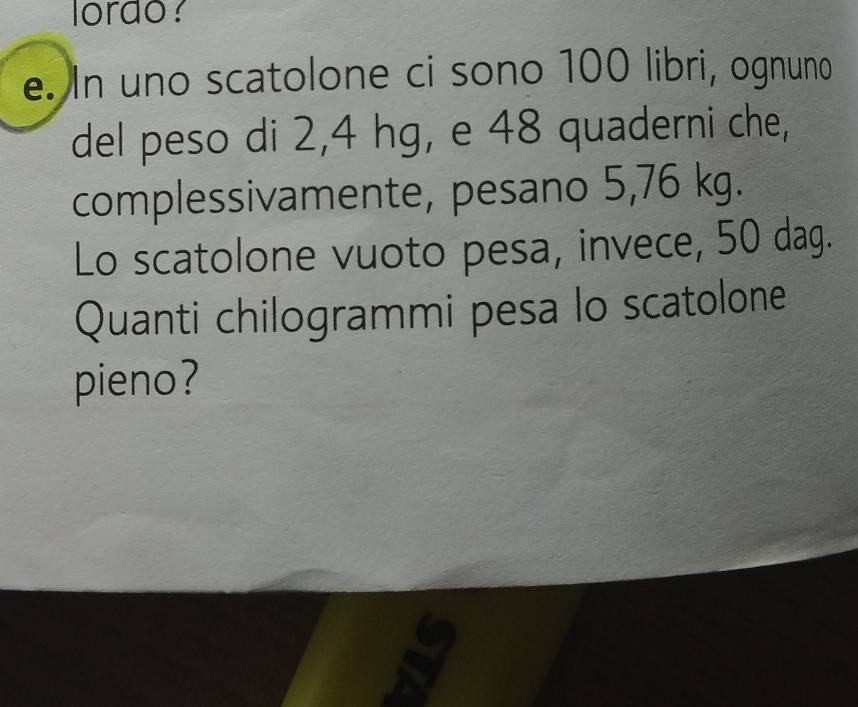 lordo? 
e. In uno scatolone ci sono 100 libri, ognuno 
del peso di 2,4 hg, e 48 quaderni che, 
complessivamente, pesano 5,76 kg. 
Lo scatolone vuoto pesa, invece, 50 dag. 
Quanti chilogrammi pesa lo scatolone 
pieno?