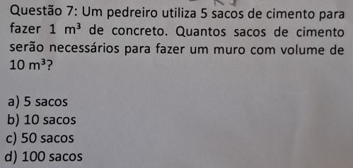 Um pedreiro utiliza 5 sacos de cimento para
fazer 1m^3 de concreto. Quantos sacos de cimento
serão necessários para fazer um muro com volume de
10m^3 ?
a) 5 sacos
b) 10 sacos
c) 50 sacos
d) 100 sacos