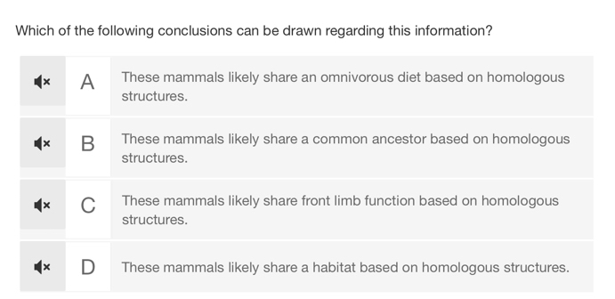 Which of the following conclusions can be drawn regarding this information?
x A These mammals likely share an omnivorous diet based on homologous
structures.
B These mammals likely share a common ancestor based on homologous
structures.
C These mammals likely share front limb function based on homologous
structures.
These mammals likely share a habitat based on homologous structures.