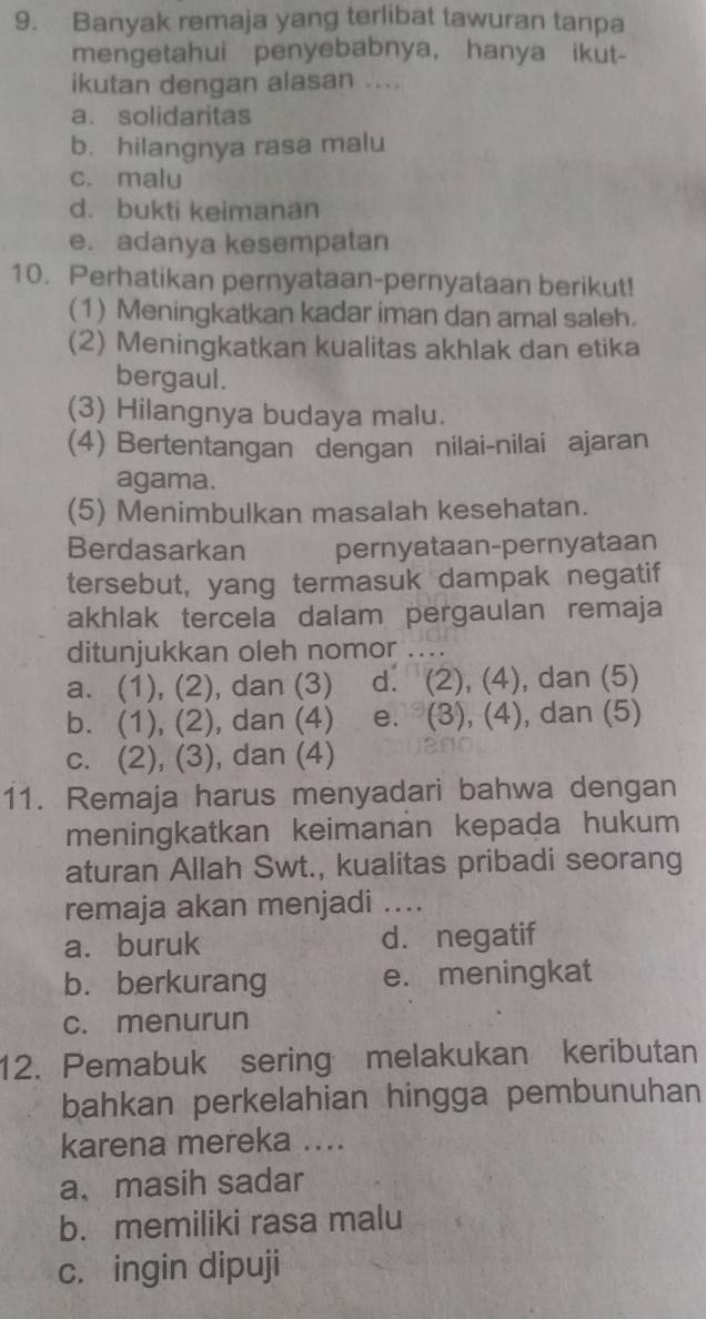 Banyak remaja yang terlibat tawuran tanpa
mengetahui penyebabnya, hanya ikut-
ikutan dengan alasan ....
a. solidaritas
b. hilangnya rasa malu
c. malu
d. bukti keimanan
e. adanya kesempatan
10. Perhatikan pernyataan-pernyataan berikut!
(1) Meningkatkan kadar iman dan amal saleh.
(2) Meningkatkan kualitas akhlak dan etika
bergaul.
(3) Hilangnya budaya malu.
(4) Bertentangan dengan nilai-nilai ajaran
agama.
(5) Menimbulkan masalah kesehatan.
Berdasarkan pernyataan-pernyataan
tersebut, yang termasuk dampak negatif
akhlak tercela dalam pergaulan remaja
ditunjukkan oleh nomor ...
a. (1), (2), dan (3) d. (2), (4), dan (5)
b. (1), (2), dan (4) e. (3), (4), dan (5)
c. (2), (3), dan (4)
11. Remaja harus menyadari bahwa dengan
meningkatkan keimanan kepada hukum
aturan Allah Swt., kualitas pribadi seorang
remaja akan menjadi ....
a. buruk d. negatif
b. berkurang e. meningkat
c. menurun
12. Pemabuk sering melakukan keributan
bahkan perkelahian hingga pembunuhan
karena mereka ....
a、 masih sadar
b. memiliki rasa malu
c. ingin dipuji