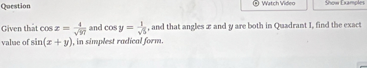 Question Watch Video Show Examples 
Given that cos x= 4/sqrt(97)  and cos y= 1/sqrt(5)  , and that angles x and y are both in Quadrant I, find the exact 
value of sin (x+y) , in simplest radical form.