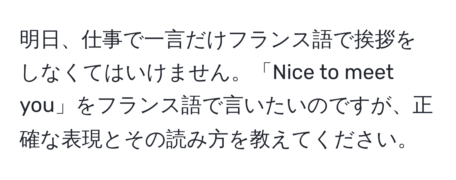 明日、仕事で一言だけフランス語で挨拶をしなくてはいけません。「Nice to meet you」をフランス語で言いたいのですが、正確な表現とその読み方を教えてください。