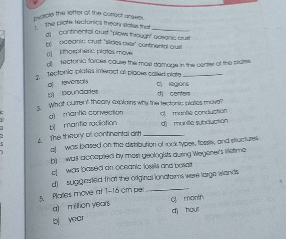 Encircle the letter of the correct answer.
1. The plate tectonics theory states that_
a) continental crust "plows through" oceanic crust
b) oceanic crust "slides over" continental crust
c) lithospheric plates move
d) tectonic forces cause the most damage in the center of the plates
2 Tectonic plates interact at places called plate_
a) reversals
c) regions
b) boundaries
d) centers
3. What current theory explains why the tectonic plates move?
s:
a
a) mantle convection c) mantle conduction
d) mantle subduction
a
b) mantle radiation
4. The theory of continental drift_
a
a) was based on the distribution of rock types, fossils, and structures
b) was accepted by most geologists during Wegener's lifetime
c) was based on oceanic fossils and basalt
d) suggested that the original landforms were large islands
5. Plates move at 1-16 cm per
_
a) million years c) month
b) year d) hour