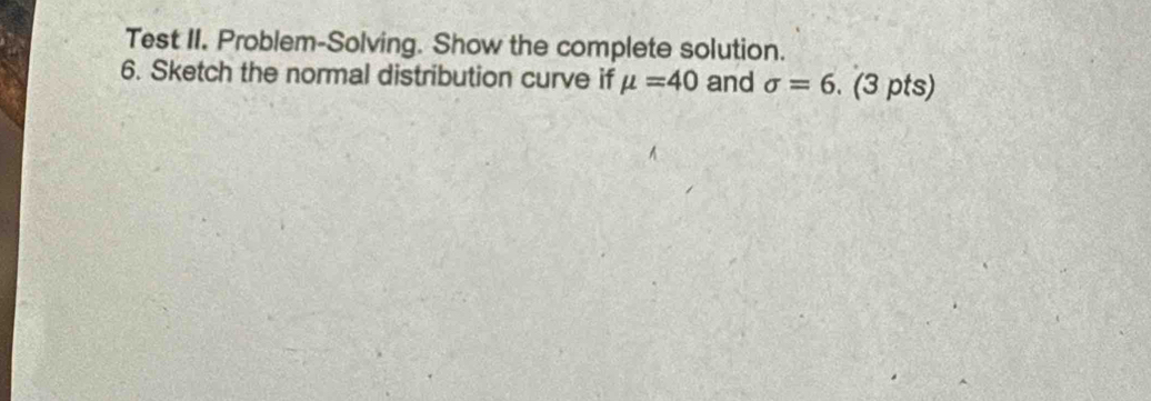 Test II. Problem-Solving. Show the complete solution. 
6. Sketch the normal distribution curve if mu =40 and sigma =6. (3 pts)