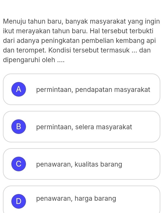 Menuju tahun baru, banyak masyarakat yang ingin
ikut merayakan tahun baru. Hal tersebut terbukti
dari adanya peningkatan pembelian kembang api
dan terompet. Kondisi tersebut termasuk ... dan
dipengaruhi oleh ....
A permintaan, pendapatan masyarakat
B permintaan, selera masyarakat
C penawaran, kualitas barang
D penawaran, harga barang