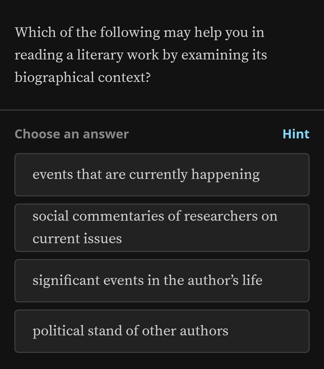 Which of the following may help you in
reading a literary work by examining its
biographical context?
Choose an answer Hint
events that are currently happening
social commentaries of researchers on
current issues
significant events in the author’s life
political stand of other authors