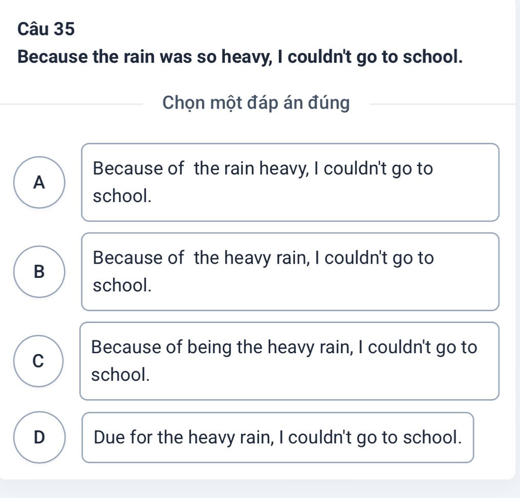 Because the rain was so heavy, I couldn't go to school.
Chọn một đáp án đúng
Because of the rain heavy, I couldn't go to
A
school.
Because of the heavy rain, I couldn't go to
B
school.
Because of being the heavy rain, I couldn't go to
C
school.
D Due for the heavy rain, I couldn't go to school.