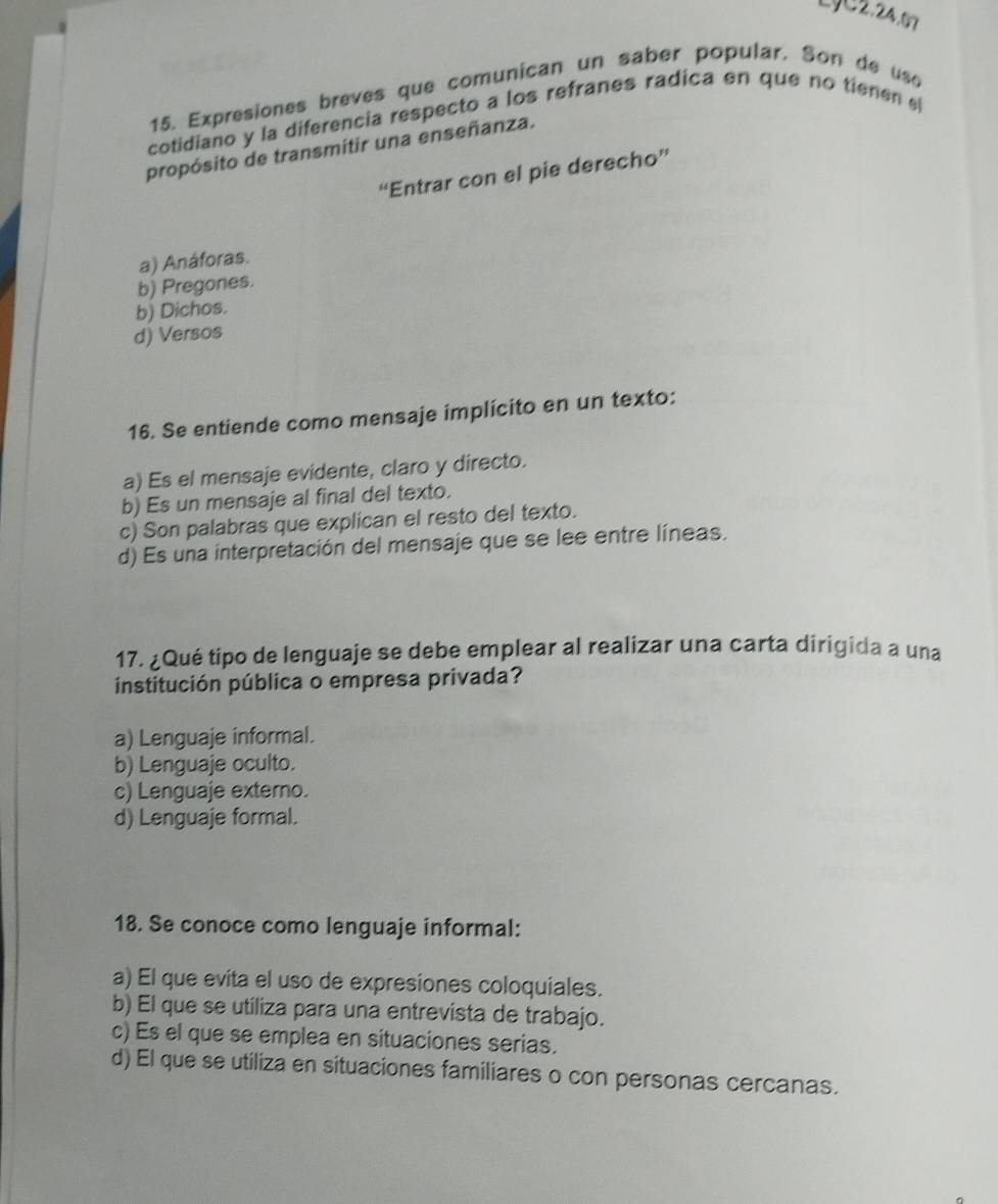 LJC2.24.67
15. Expresiones breves que comunican un saber popular. Son de uso
cotidiano y la diferencia respecto a los refranes radica en que no tienen e
propósito de transmitir una enseñanza.
“Entrar con el pie derecho”'
a) Anáforas.
b) Pregones.
b) Dichos.
d) Versos
16. Se entiende como mensaje implícito en un texto:
a) Es el mensaje evidente, claro y directo.
b) Es un mensaje al final del texto.
c) Son palabras que explican el resto del texto.
d) Es una interpretación del mensaje que se lee entre líneas.
17. ¿Qué tipo de lenguaje se debe emplear al realizar una carta dirigida a una
institución pública o empresa privada?
a) Lenguaje informal.
b) Lenguaje oculto.
c) Lenguaje externo.
d) Lenguaje formal.
18. Se conoce como lenguaje informal:
a) El que evita el uso de expresiones coloquiales.
b) El que se utiliza para una entrevista de trabajo.
c) Es el que se emplea en situaciones serias.
d) El que se utiliza en situaciones familiares o con personas cercanas.