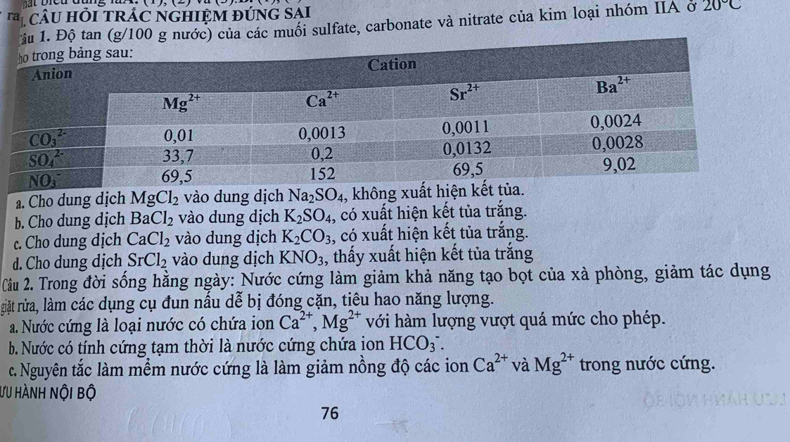 bicu đung lư  n 
ra *  câU HỏI TRÁC nGHIệM đứnG SAI 20°C
muối sulfate, carbonate và nitrate của kim loại nhóm IIA ở
a. Cho dung dịch MgCl_2 vào dung dịch Na_2SO_4 , không xuất hiện kết.
b. Cho dung dịch BaCl_2 vào dung dịch K_2SO_4 , có xuất hiện kết tủa trắng.
c. Cho dung dịch CaCl_2 vào dung dịch K_2CO_3 , có xuất hiện kết tủa trắng.
d. Cho dung dịch SrCl_2 vào dung dịch KNO_3 , thấy xuất hiện kết tủa trắng
Cầu 2. Trong đời sống hằng ngày: Nước cứng làm giảm khả năng tạo bọt của xà phòng, giảm tác dụng
giặt rửa, làm các dụng cụ đun nấu dễ bị đóng cặn, tiêu hao năng lượng.
a. Nước cứng là loại nước có chứa ion Ca^(2+),Mg^(2+) với hàm lượng vượt quá mức cho phép.
b. Nước có tính cứng tạm thời là nước cứng chứa ion HCO_3^(-.
c. Nguyên tắc làm mềm nước cứng là làm giảm nồng độ các ion Ca^2+) và Mg^(2+) trong nước cứng.
ƯU hÀnh nội bộ
76