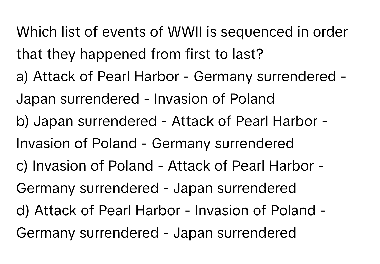 Which list of events of WWII is sequenced in order that they happened from first to last?

a) Attack of Pearl Harbor - Germany surrendered - Japan surrendered - Invasion of Poland
b) Japan surrendered - Attack of Pearl Harbor - Invasion of Poland - Germany surrendered
c) Invasion of Poland - Attack of Pearl Harbor - Germany surrendered - Japan surrendered
d) Attack of Pearl Harbor - Invasion of Poland - Germany surrendered - Japan surrendered