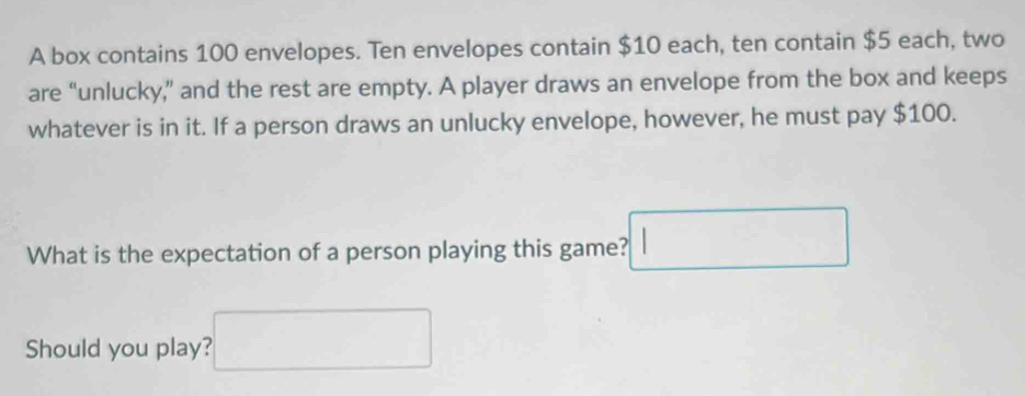 A box contains 100 envelopes. Ten envelopes contain $10 each, ten contain $5 each, two 
are “unlucky,” and the rest are empty. A player draws an envelope from the box and keeps 
whatever is in it. If a person draws an unlucky envelope, however, he must pay $100. 
What is the expectation of a person playing this game? □ 
Should you play? □