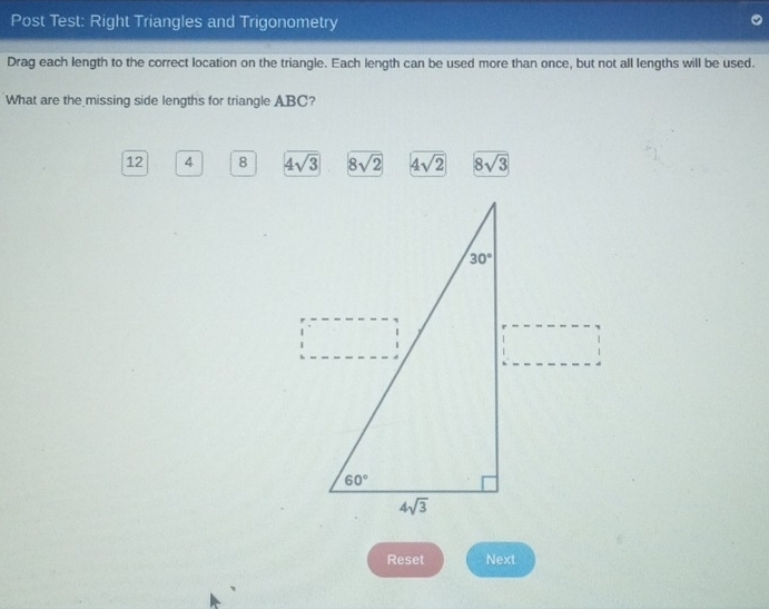 Post Test: Right Triangles and Trigonometry
Drag each length to the correct location on the triangle. Each length can be used more than once, but not all lengths will be used.
What are the missing side lengths for triangle ABC?
12 4 8 4sqrt(3) 8sqrt(2) 4sqrt(2) 8sqrt(3)
Reset Next