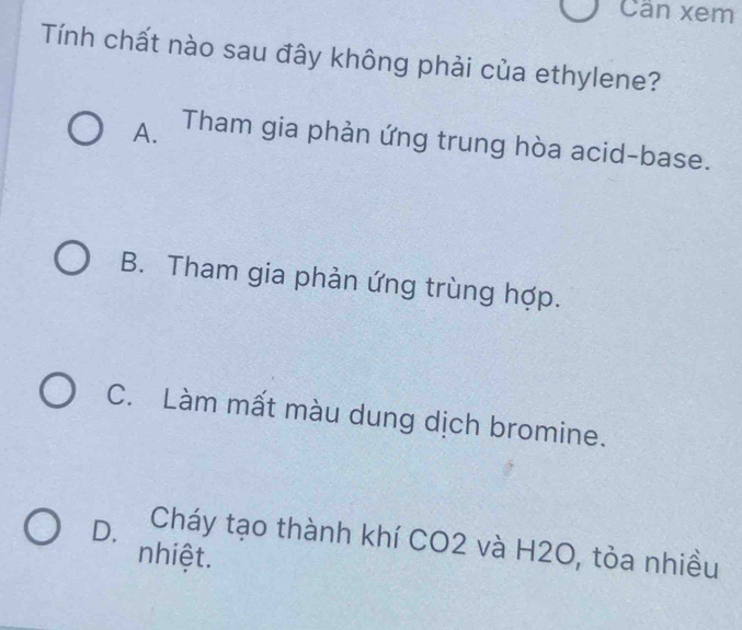 Cần xem
Tính chất nào sau đây không phải của ethylene?
A. Tham gia phản ứng trung hòa acid-base.
B. Tham gia phản ứng trùng hợp.
C. Làm mất màu dung dịch bromine.
D. Cháy tạo thành khí CO2 và H2O, tỏa nhiều
nhiệt.