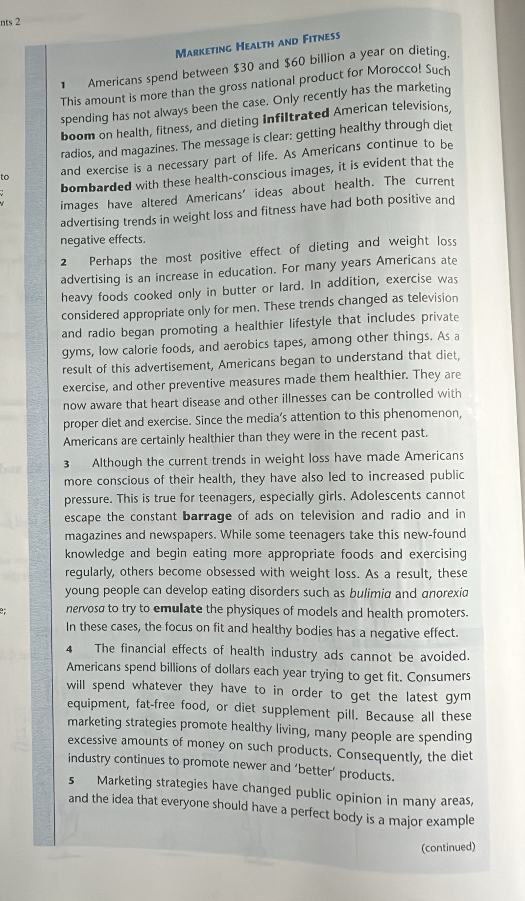 nts 2
Marketing Health and Fitness
1 Americans spend between $30 and $60 billion a year on dieting.
This amount is more than the gross national product for Morocco! Such
spending has not always been the case. Only recently has the marketing
boom on health, fitness, and dieting infiltrated American televisions,
radios, and magazines. The message is clear: getting healthy through diet
and exercise is a necessary part of life. As Americans continue to be
bombarded with these health-conscious images, it is evident that the
to
images have altered Americans' ideas about health. The current
advertising trends in weight loss and fitness have had both positive and
negative effects.
2 Perhaps the most positive effect of dieting and weight loss
advertising is an increase in education. For many years Americans ate
heavy foods cooked only in butter or lard. In addition, exercise was
considered appropriate only for men. These trends changed as television
and radio began promoting a healthier lifestyle that includes private
gyms, low calorie foods, and aerobics tapes, among other things. As a
result of this advertisement, Americans began to understand that diet,
exercise, and other preventive measures made them healthier. They are
now aware that heart disease and other illnesses can be controlled with
proper diet and exercise. Since the media’s attention to this phenomenon,
Americans are certainly healthier than they were in the recent past.
3 Although the current trends in weight loss have made Americans
more conscious of their health, they have also led to increased public
pressure. This is true for teenagers, especially girls. Adolescents cannot
escape the constant barrage of ads on television and radio and in
magazines and newspapers. While some teenagers take this new-found
knowledge and begin eating more appropriate foods and exercising
regularly, others become obsessed with weight loss. As a result, these
young people can develop eating disorders such as bulimia and anorexia
nervosa to try to emulate the physiques of models and health promoters.
In these cases, the focus on fit and healthy bodies has a negative effect.
4 The financial effects of health industry ads cannot be avoided.
Americans spend billions of dollars each year trying to get fit. Consumers
will spend whatever they have to in order to get the latest gym
equipment, fat-free food, or diet supplement pill. Because all these
marketing strategies promote healthy living, many people are spending
excessive amounts of money on such products. Consequently, the diet
industry continues to promote newer and ‘better’ products.
s Marketing strategies have changed public opinion in many areas,
and the idea that everyone should have a perfect body is a major example
(continued)
