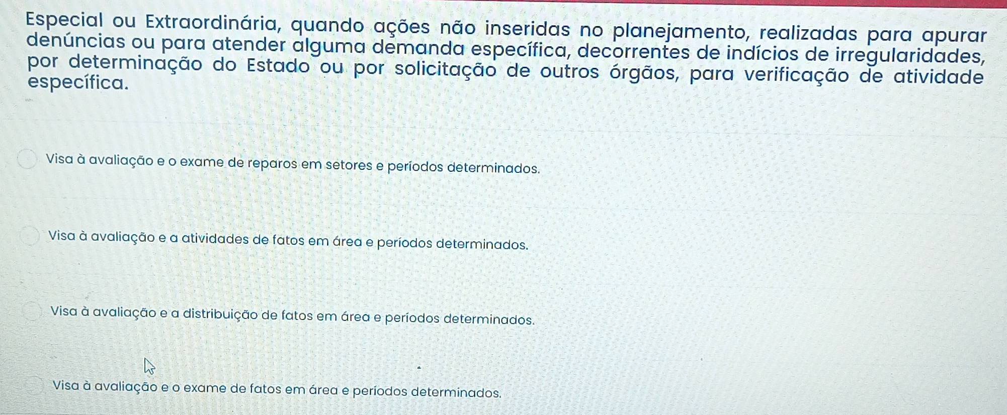 Especial ou Extraordinária, quando ações não inseridas no planejamento, realizadas para apurar
denúncias ou para atender alguma demanda específica, decorrentes de indícios de irregularidades,
por determinação do Estado ou por solicitação de outros órgãos, para verificação de atividade
específica.
Visa à avaliação e o exame de reparos em setores e períodos determinados.
Visa à avaliação e a atividades de fatos em área e períodos determinados.
Visa à avaliação e a distribuição de fatos em área e períodos determinados.
Visa à avaliação e o exame de fatos em área e períodos determinados.