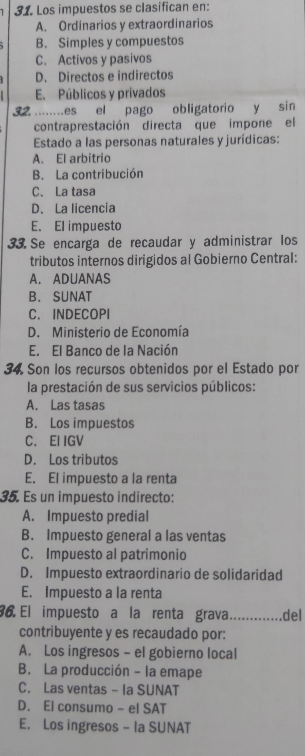 Los impuestos se clasifican en:
A. Ordinarios y extraordinarios
B. Simples y compuestos
C. Activos y pasivos
D. Directos e indirectos
E. Públicos y privados
32 ......es el pago obligatorio y sin
contraprestación directa que impone el
Estado a las personas naturales y jurídicas:
A. El arbitrio
B. La contribución
C、 La tasa
D. La licencia
E. El impuesto
33.Se encarga de recaudar y administrar los
tributos internos dirigidos al Gobierno Central:
A. ADUANAS
B. SUNAT
C. INDECOPI
D. Ministerio de Economía
E. El Banco de la Nación
34. Son los recursos obtenidos por el Estado por
la prestación de sus servicios públicos:
A. Las tasas
B. Los impuestos
C. EI IGV
D. Los tributos
E. El impuesto a la renta
35. Es un impuesto indirecto:
A. Impuesto predial
B. Impuesto general a las ventas
C. Impuesto al patrimonio
D. Impuesto extraordinario de solidaridad
E. Impuesto a la renta
36 El impuesto a la renta grava _del
contribuyente y es recaudado por:
A. Los ingresos - el gobierno local
B. La producción - la emape
C. Las ventas - Ia SUNAT
D. El consumo - el SAT
E. Los ingresos - Ia SUNAT