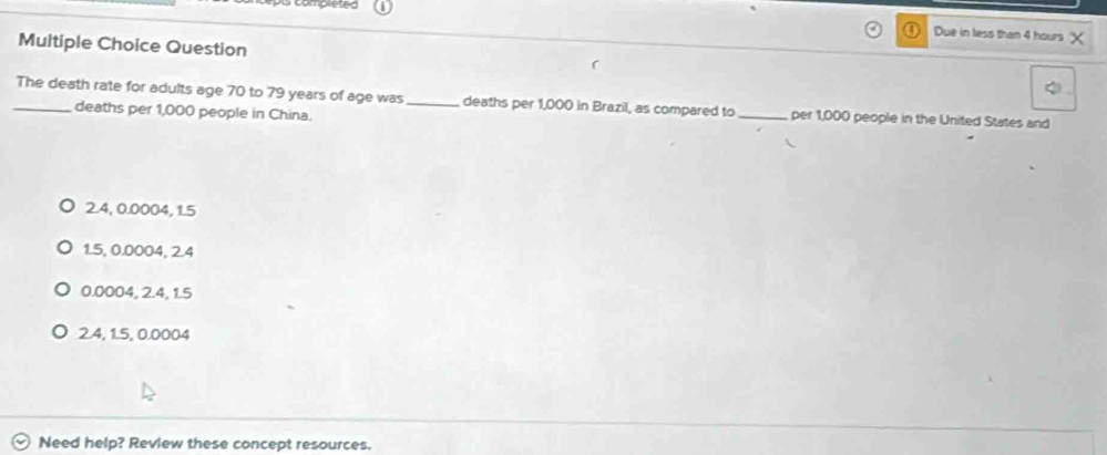 Due in less than 4 hours
Multiple Choice Question
_The death rate for adults age 70 to 79 years of age was _ deaths per 1,000 in Brazil, as compared to _per 1,000 people in the United States and
deaths per 1,000 people in China.
2.4, 0.0004, 1.5
1.5, 0.0004, 2.4
0.0004, 2.4, 1.5
2.4, 1.5, 0.0004
Need help? Review these concept resources.