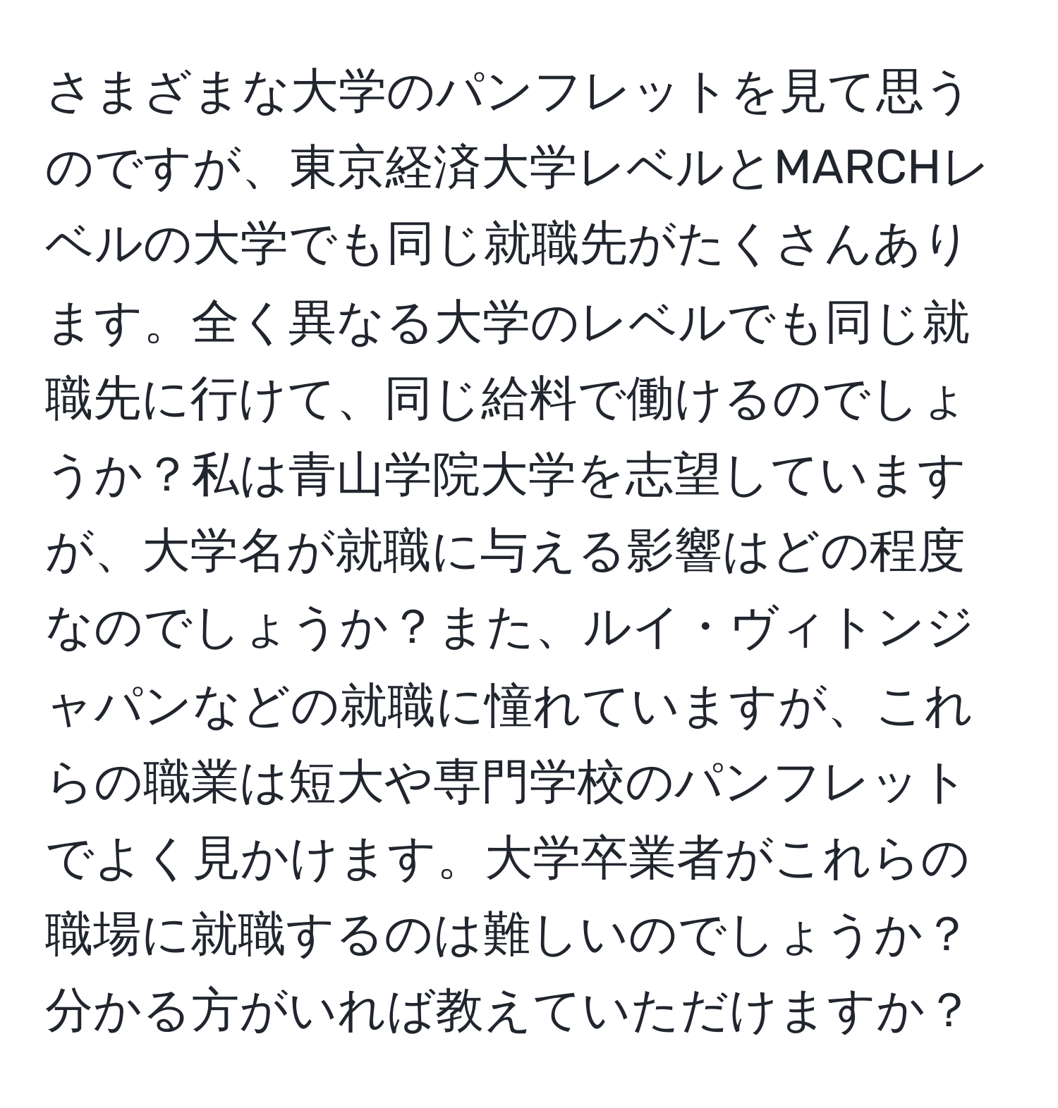 さまざまな大学のパンフレットを見て思うのですが、東京経済大学レベルとMARCHレベルの大学でも同じ就職先がたくさんあります。全く異なる大学のレベルでも同じ就職先に行けて、同じ給料で働けるのでしょうか？私は青山学院大学を志望していますが、大学名が就職に与える影響はどの程度なのでしょうか？また、ルイ・ヴィトンジャパンなどの就職に憧れていますが、これらの職業は短大や専門学校のパンフレットでよく見かけます。大学卒業者がこれらの職場に就職するのは難しいのでしょうか？分かる方がいれば教えていただけますか？