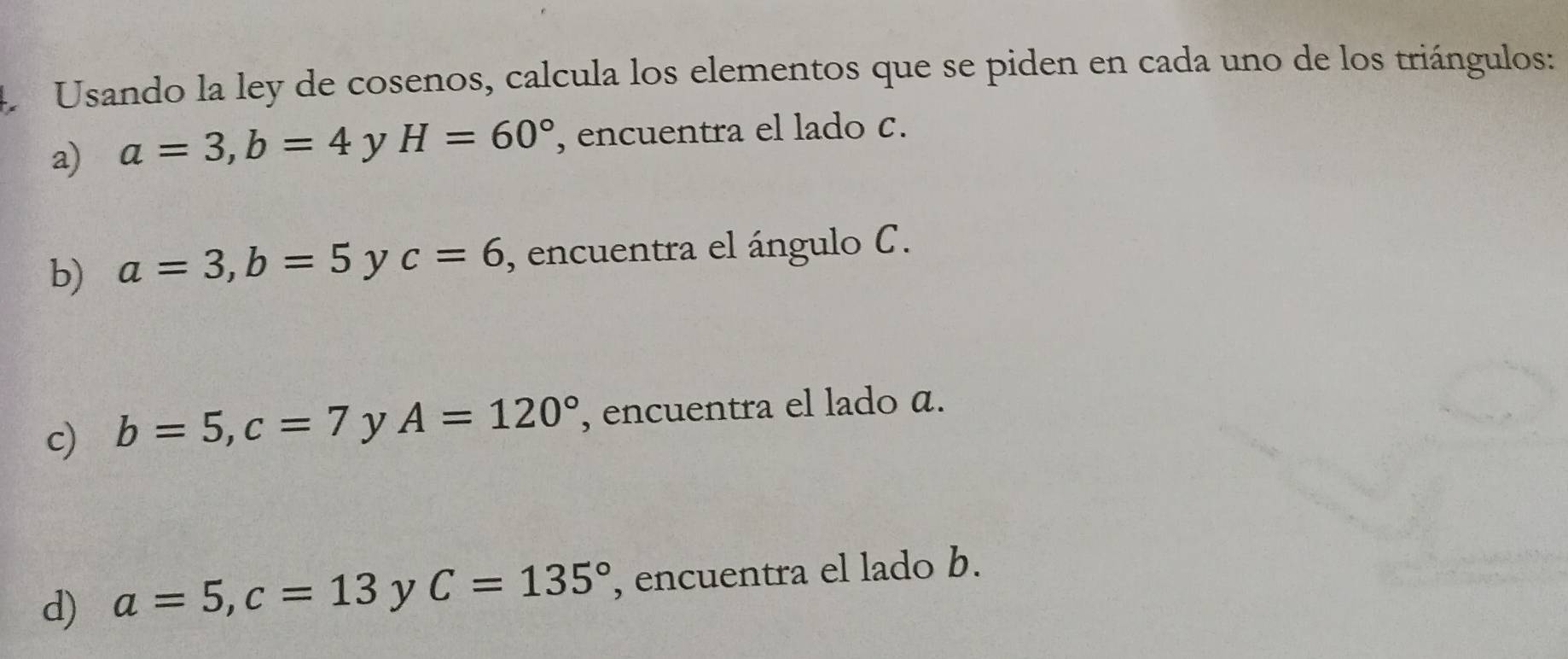 Usando la ley de cosenos, calcula los elementos que se piden en cada uno de los triángulos: 
a) a=3, b=4 y H=60° , encuentra el lado c. 
b) a=3, b=5 y c=6 , encuentra el ángulo C. 
c) b=5, c=7 y A=120° , encuentra el lado a. 
d) a=5, c=13 y C=135° , encuentra el lado b.