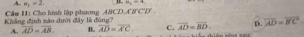 A. u_5=2.
B. u_5=4. 
Câu 11: Cho hình lập phương ABCD. A'B'C'D'. 
Khẳng định nào dưới đây là đúng?
C.
A. overline AD=overline AB. B. vector AD=vector A'C. overline AD=overline BD.
D. overleftrightarrow AD=overline B'C'. 
tê n thiên như say: