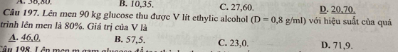 A. 36, 80. B. 10, 35. C. 27, 60. D. 20, 70.
Câu 197. Lên men 90 kg glucose thu được V lít ethylic alcohol (D=0,8g/ml) với hiệu suất của quá
trình lên men là 80%. Giá trị của V là
A. 46, 0, B. 57, 5. C. 23, 0.
Tâu 198, Lên mẹn m gam glụa D. 71,9.