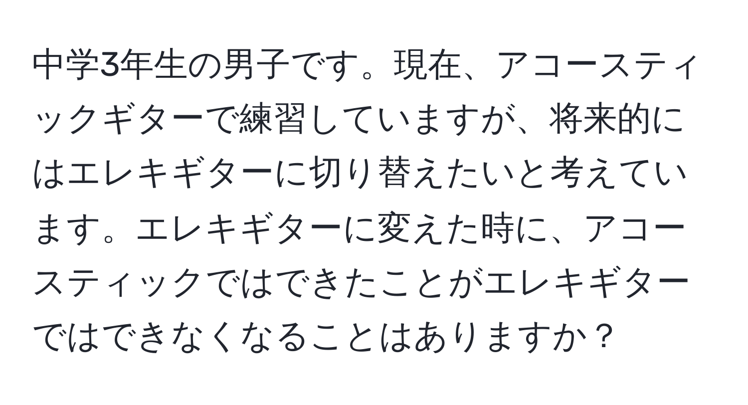 中学3年生の男子です。現在、アコースティックギターで練習していますが、将来的にはエレキギターに切り替えたいと考えています。エレキギターに変えた時に、アコースティックではできたことがエレキギターではできなくなることはありますか？