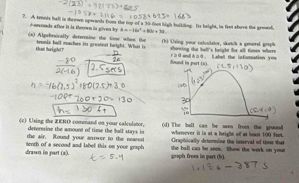 A tennis ball is thrown upwards from the top of a 30-foot high building. Its height, in feet above the ground,
r-seconds after it is thrown is given by h=-16t^2+80t+30. 
(a) Algebraically determine the time when the (b) Using your calculator, sketch a general graph 
tennis ball reaches its greatest height. What is showing the ball's height for all times where 
that height? t≥ 0 and h≥ 0. Label the information you 
found in part (a). 
(c) Using the ZERO command on your calculator, (d) The ball can be seen from the ground 
determine the amount of time the ball stays in whenever it is at a height of at least 100 feet. 
the air. Round your answer to the nearest Graphically determine the interval of time that 
tenth of a second and label this on your graph the ball can be seen. Show the work on your 
drawn in part (a). graph from in part (b).