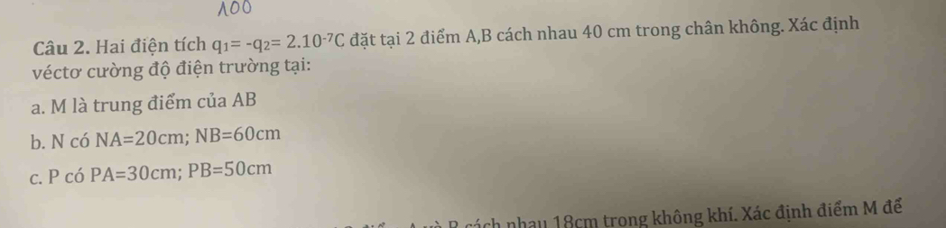 Hai điện tích q_1=-q_2=2.10^(-7)C đặt tại 2 điểm A, B cách nhau 40 cm trong chân không. Xác định 
véctơ cường độ điện trường tại: 
a. M là trung điểm của AB
b. N có NA=20cm; NB=60cm
c. P có PA=30cm; PB=50cm
R cách nhau 18cm trong không khí. Xác định điểm M để