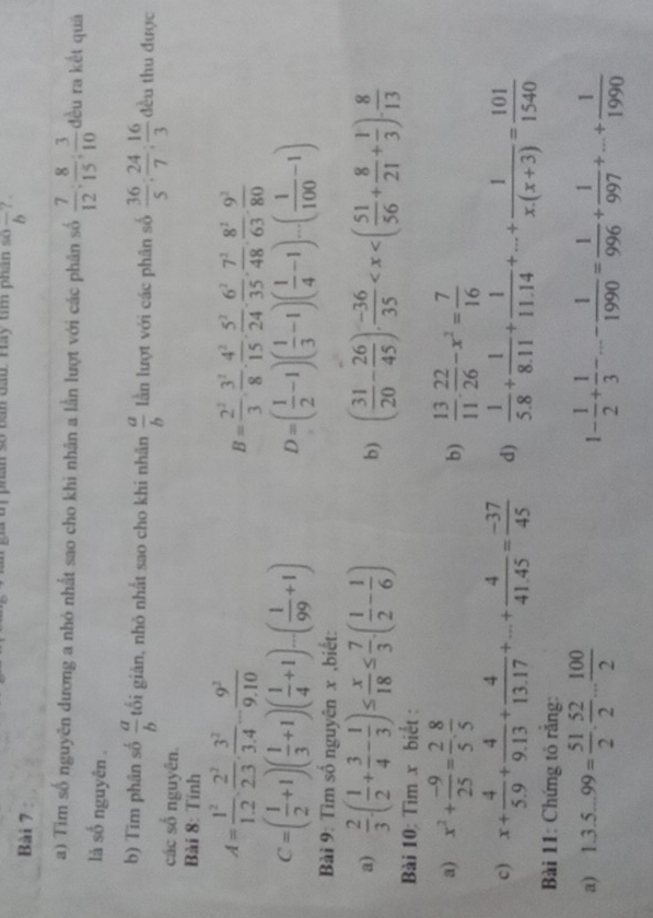 an đat  Hay tm phán so overline b ? .
Bài 7
a) Tim số nguyên dương a nhỏ nhất sao cho khi nhân a lần lượt với các phân số  7/12 : 8/15 : 3/10  đều ra kết quả
là số nguyên .
b) Tim phân số  a/b  tối giản, nhỏ nhất sao cho khi nhân  a/b  lần lượt với các phân số  36/5 : 24/7 : 16/3  đều thu được
các số nguyên.
Bài 8: Tính
A= 1^2/1.2 ·  2^2/2.3 ·  3^2/3.4 - 9^2/9.10 
B= 2^2/3 ·  3^2/8 ·  4^2/15 ·  5^2/24 ·  6^2/35 ·  7^2/48 ·  8^2/63 ·  9^2/80 
C=( 1/2 +1)( 1/3 +1)( 1/4 +1)...( 1/99 +1) D=( 1/2 -1)( 1/3 -1)( 1/4 -1)...( 1/100 -1)
Bài 9: Tìm số nguyên x ,biết:
a)  2/3 .( 1/2 + 3/4 - 1/3 )≤  x/18 ≤  7/3 .( 1/2 - 1/6 ) b) ( 31/20 - 26/45 ). (-36)/35 
Bài 10: Tìm x biết :
a) x^2+ (-9)/25 = 2/5 ·  8/5   13/11 ·  22/26 -x^2= 7/16 
b)
c) x+ 4/5.9 + 4/9.13 + 4/13.17 +...+ 4/41.45 = (-37)/45  d)  1/5.8 + 1/8.11 + 1/11.14 +...+ 1/x.(x+3) = 101/1540 
Bài 11: Chứng tỏ rằng:
a) 1.3.5...99= 51/2 . 52/2 ... 100/2  1- 1/2 + 1/3 -...- 1/1990 = 1/996 + 1/997 +...+ 1/1990 