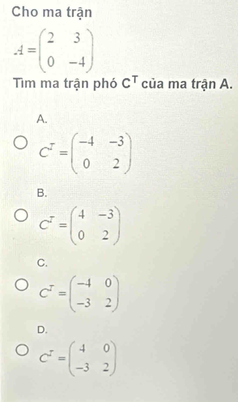 Cho ma trận
A=beginpmatrix 2&3 0&-4endpmatrix
Tìm ma trận phó C^T của ma trận A.
A.
C^T=beginpmatrix -4&-3 0&2endpmatrix
B.
C^T=beginpmatrix 4&-3 0&2endpmatrix
C.
C^T=beginpmatrix -4&0 -3&2endpmatrix
D.
C^r=beginpmatrix 4&0 -3&2endpmatrix