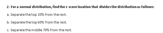 For a normal distribution, find the z-score location that divides the distribution as follows: 
a. Separatethetop 20% from the rest. 
b. Separate the top 60% from the rest. 
c. Separate the middle 70% from the rest.