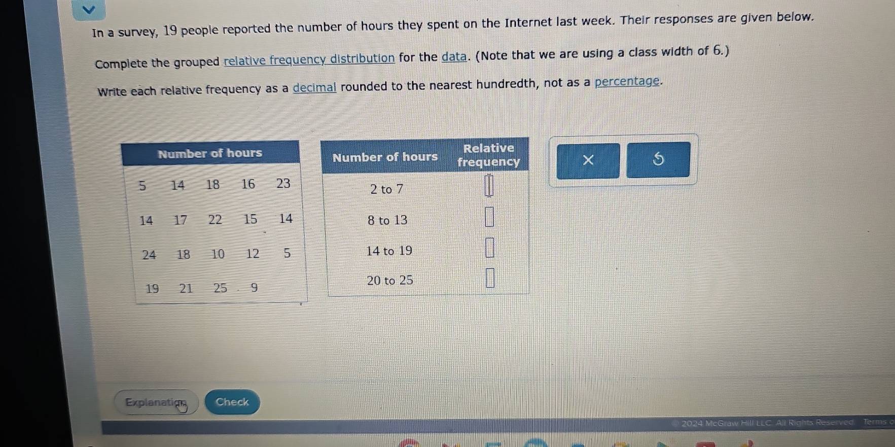 In a survey, 19 people reported the number of hours they spent on the Internet last week. Their responses are given below. 
Complete the grouped relative frequency distribution for the data. (Note that we are using a class width of 6.) 
Write each relative frequency as a decimal rounded to the nearest hundredth, not as a percentage. 
× 
Explanation Check