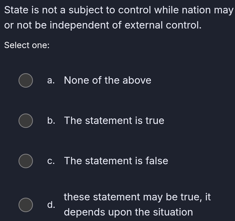 State is not a subject to control while nation may
or not be independent of external control.
Select one:
a. None of the above
b. The statement is true
c. The statement is false
these statement may be true, it
d.
depends upon the situation