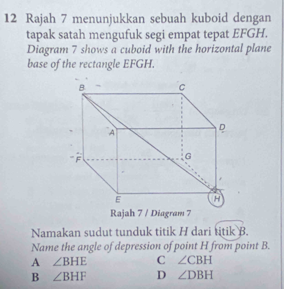 Rajah 7 menunjukkan sebuah kuboid dengan
tapak satah mengufuk segi empat tepat EFGH.
Diagram 7 shows a cuboid with the horizontal plane
base of the rectangle EFGH.
Rajah 7 / Diagram 7
Namakan sudut tunduk titik H dari titik B.
Name the angle of depression of point H from point B.
A ∠ BHE
C ∠ CBH
B ∠ BHF
D ∠ DBH