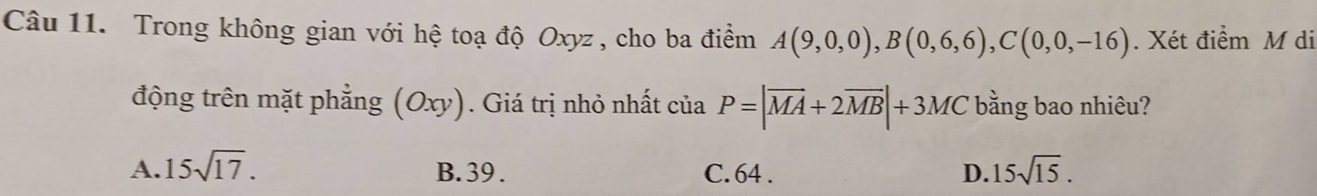 Trong không gian với hệ toạ độ Oxyz , cho ba điểm A(9,0,0), B(0,6,6), C(0,0,-16). Xét điểm M di
động trên mặt phẳng (Oxy). Giá trị nhỏ nhất của P=|overline MA+2overline MB|+3MC bằng bao nhiêu?
A. 15sqrt(17). B. 39. C. 64. D. 15sqrt(15).